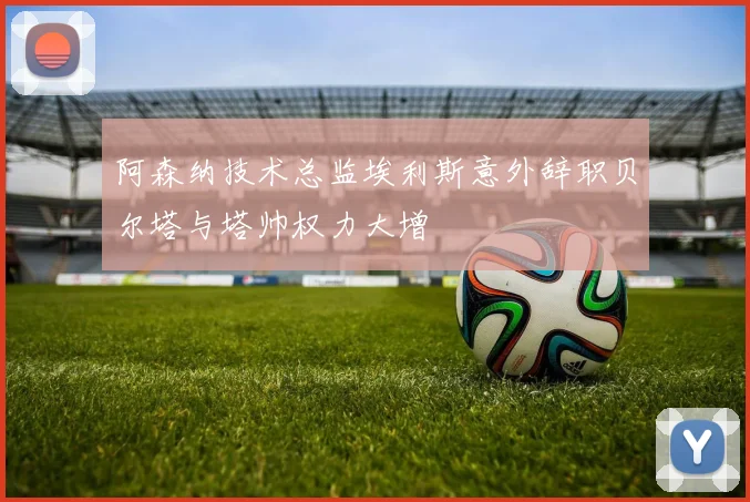 阿森纳技术总监埃利斯意外辞职贝尔塔与塔帅权力大增