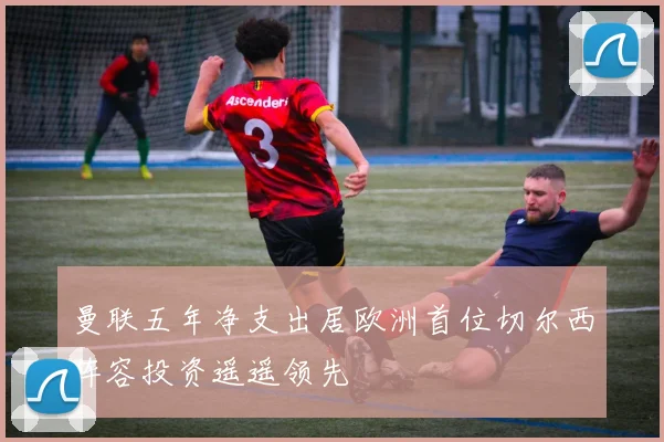 曼联五年净支出居欧洲首位切尔西阵容投资遥遥领先