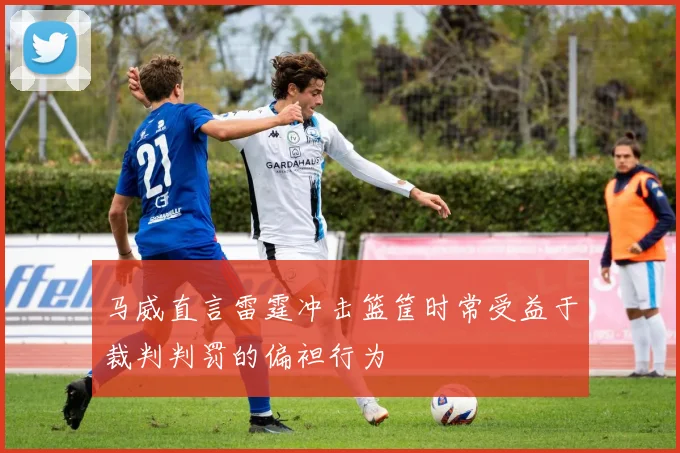 马威直言雷霆冲击篮筐时常受益于裁判判罚的偏袒行为