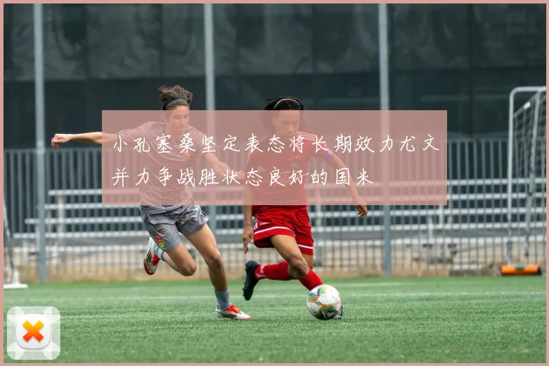 小孔塞桑坚定表态将长期效力尤文并力争战胜状态良好的国米