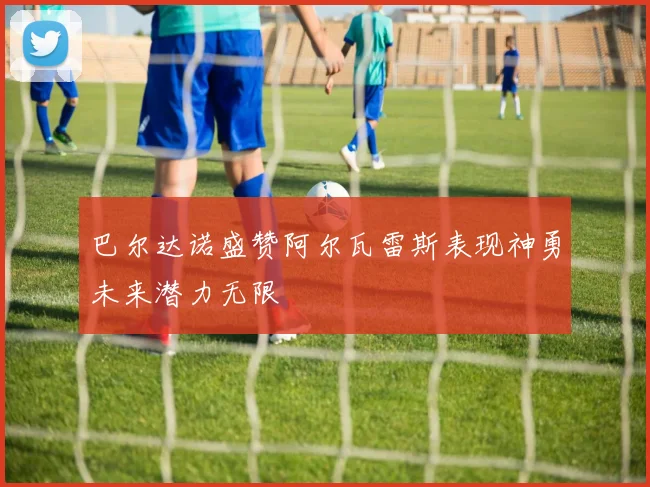 巴尔达诺盛赞阿尔瓦雷斯表现神勇未来潜力无限