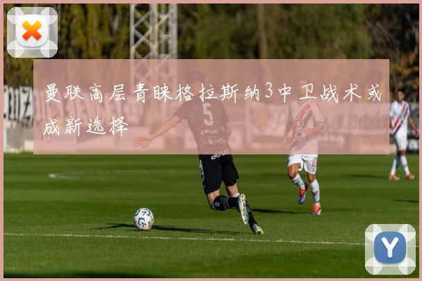 曼联高层青睐格拉斯纳3中卫战术或成新选择