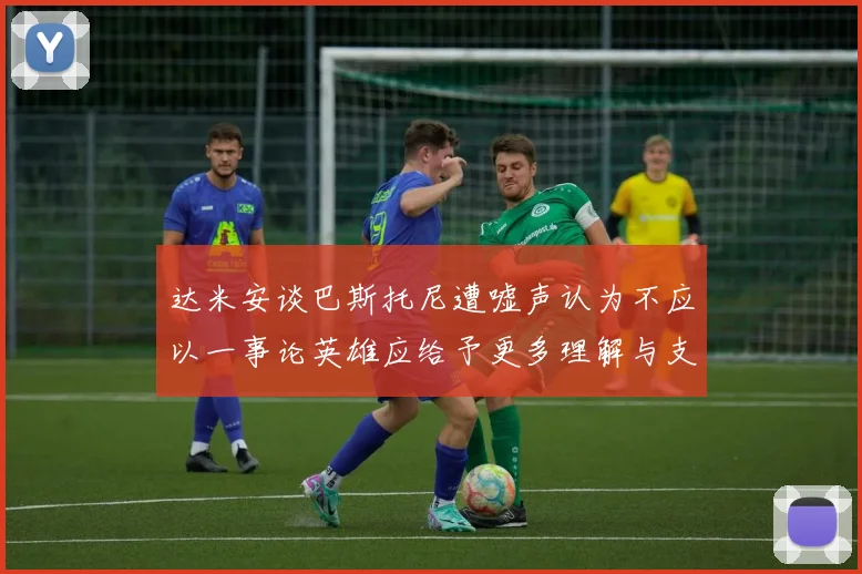 达米安谈巴斯托尼遭嘘声认为不应以一事论英雄应给予更多理解与支持