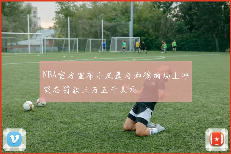 NBA官方宣布小皮蓬与加德纳场上冲突各罚款三万五千美元