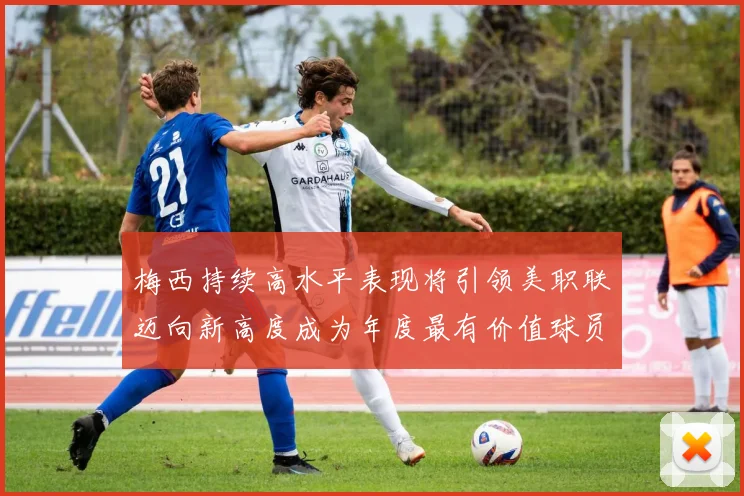 梅西持续高水平表现将引领美职联迈向新高度成为年度最有价值球员
