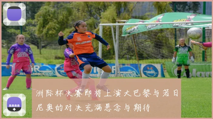 洲际杯决赛即将上演大巴黎与若日尼奥的对决充满悬念与期待