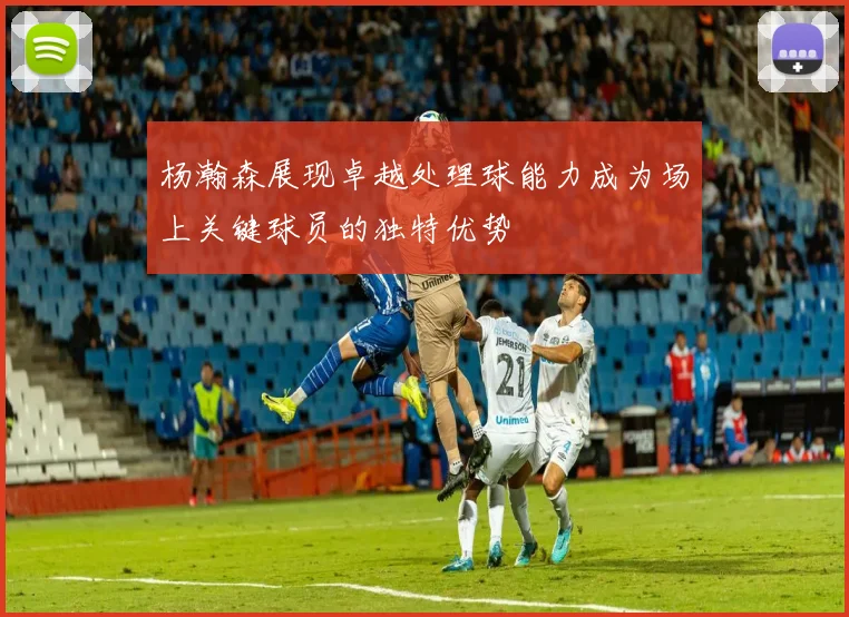 杨瀚森展现卓越处理球能力成为场上关键球员的独特优势