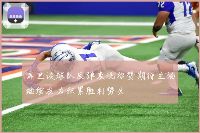 库里谈球队反弹表现称赞期待主场继续发力积累胜利势头