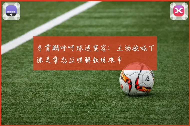 李霄鹏呼吁球迷宽容：主场被喊下课是常态应理解教练艰辛