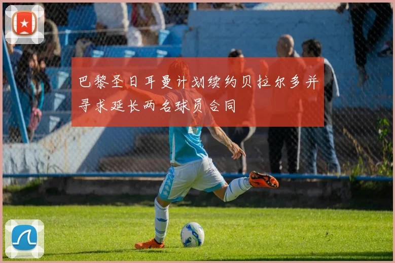 巴黎圣日耳曼计划续约贝拉尔多并寻求延长两名球员合同