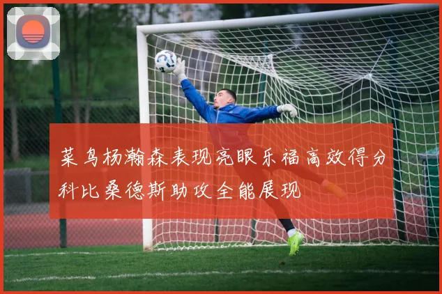 菜鸟杨瀚森表现亮眼乐福高效得分科比桑德斯助攻全能展现