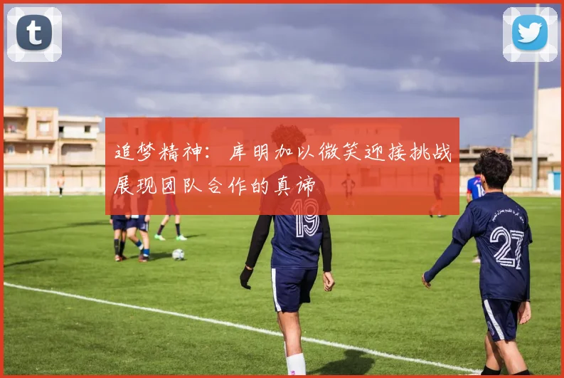 追梦精神：库明加以微笑迎接挑战展现团队合作的真谛