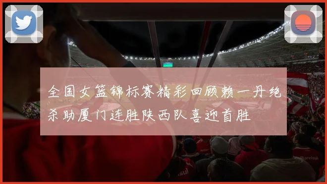 全国女篮锦标赛精彩回顾赖一丹绝杀助厦门连胜陕西队喜迎首胜