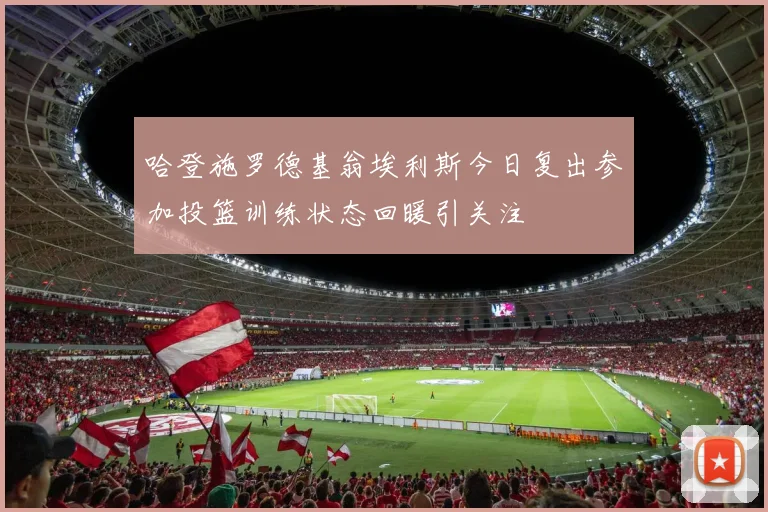 哈登施罗德基翁埃利斯今日复出参加投篮训练状态回暖引关注