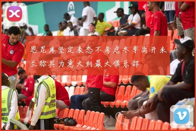 恩昆库坚定表态不考虑冬季离开米兰称其为意大利最大俱乐部