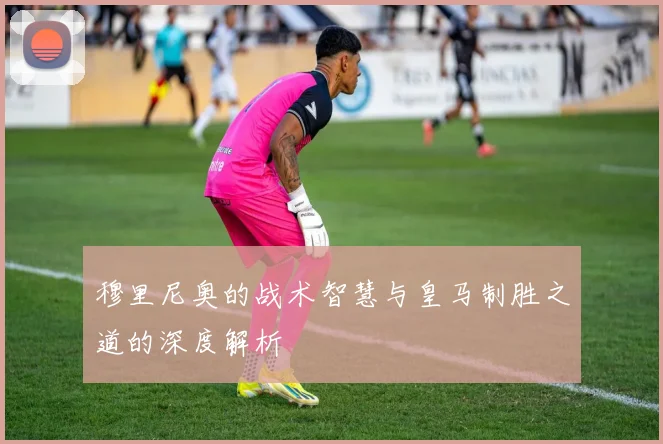 穆里尼奥的战术智慧与皇马制胜之道的深度解析