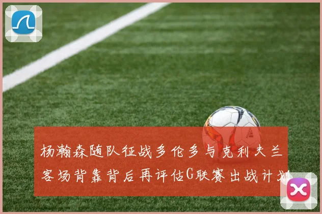 杨瀚森随队征战多伦多与克利夫兰客场背靠背后再评估G联赛出战计划