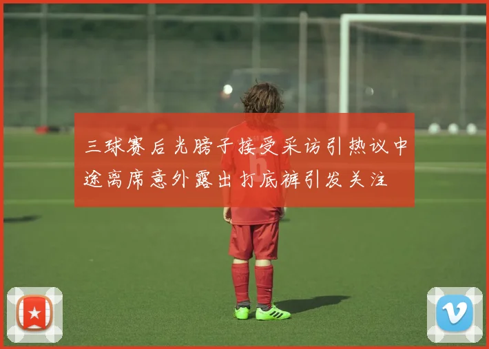 三球赛后光膀子接受采访引热议中途离席意外露出打底裤引发关注