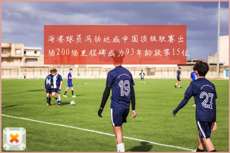 海港球员冯劲达成中国顶级联赛出场200场里程碑成为93年龄段第15位球员
