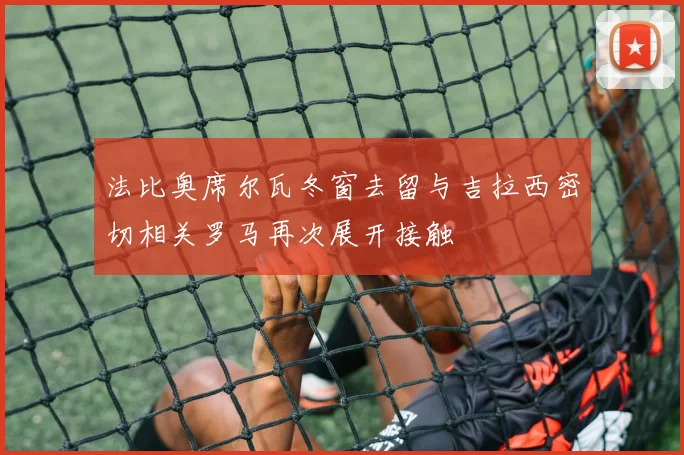 法比奥席尔瓦冬窗去留与吉拉西密切相关罗马再次展开接触