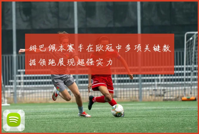 姆巴佩本赛季在欧冠中多项关键数据领跑展现超强实力