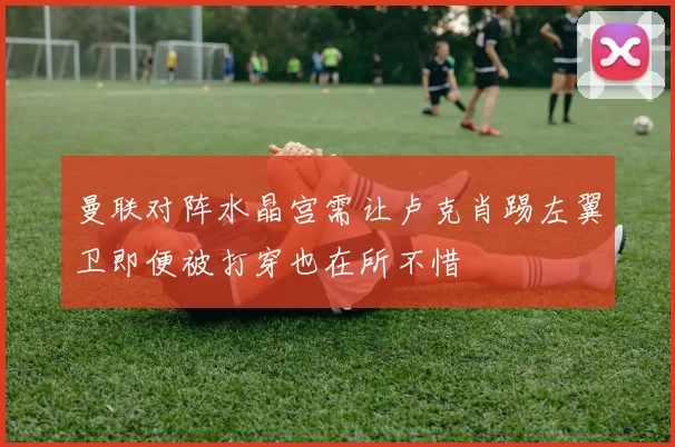 曼联对阵水晶宫需让卢克肖踢左翼卫即便被打穿也在所不惜