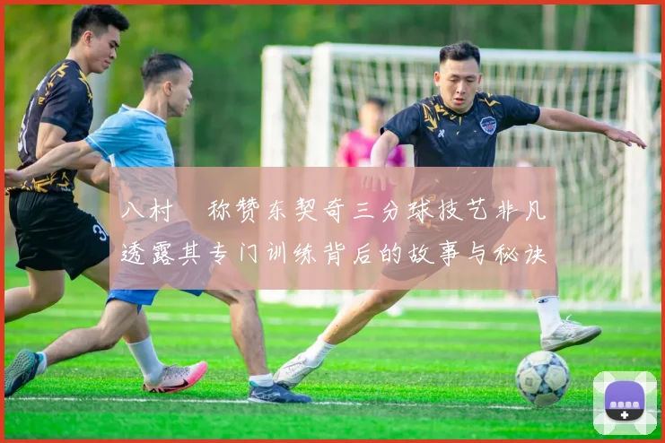 八村塁称赞东契奇三分球技艺非凡透露其专门训练背后的故事与秘诀