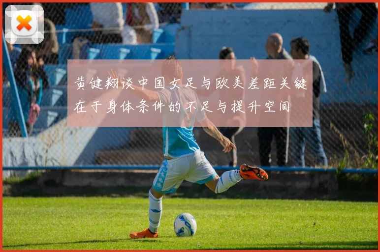 黄健翔谈中国女足与欧美差距关键在于身体条件的不足与提升空间