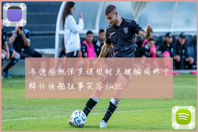 韦德感慨保罗退役时光辉瞬间终于释怀快船往事笑容灿烂