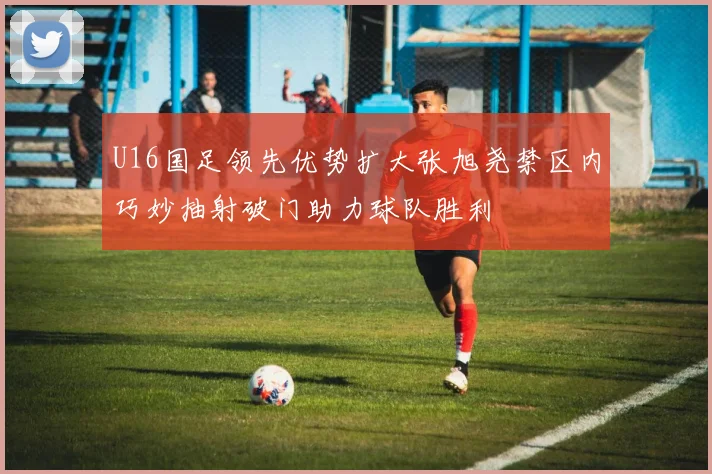 U16国足领先优势扩大张旭尧禁区内巧妙抽射破门助力球队胜利
