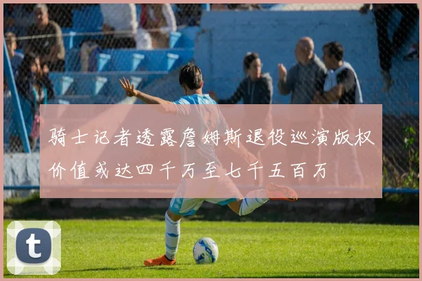 骑士记者透露詹姆斯退役巡演版权价值或达四千万至七千五百万