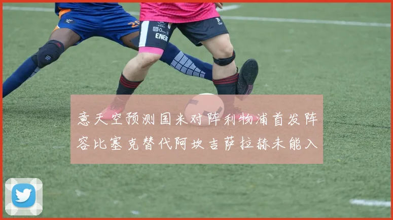 意天空预测国米对阵利物浦首发阵容比塞克替代阿坎吉萨拉赫未能入选